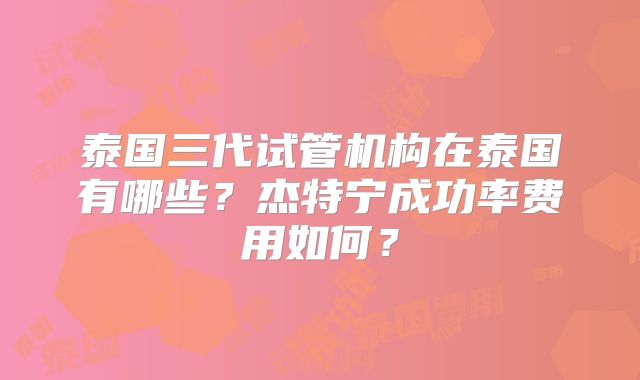 泰国三代试管机构在泰国有哪些？杰特宁成功率费用如何？