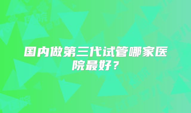 国内做第三代试管哪家医院最好？