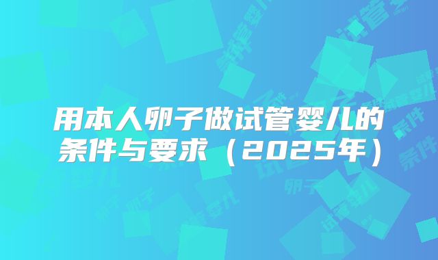 用本人卵子做试管婴儿的条件与要求（2025年）