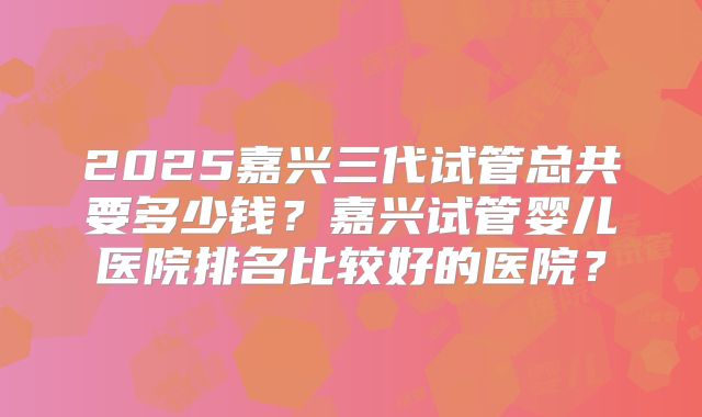 2025嘉兴三代试管总共要多少钱？嘉兴试管婴儿医院排名比较好的医院？