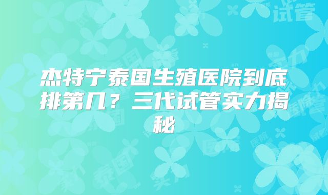 杰特宁泰国生殖医院到底排第几？三代试管实力揭秘