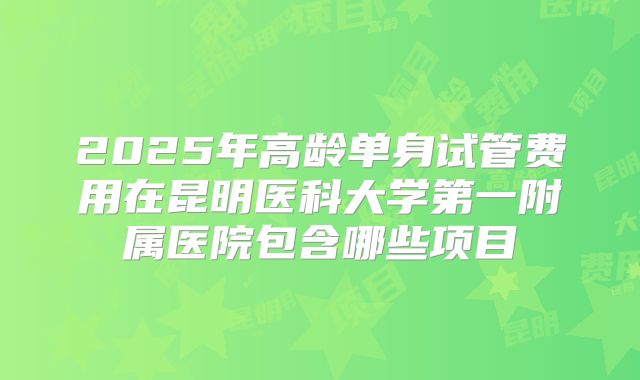 2025年高龄单身试管费用在昆明医科大学第一附属医院包含哪些项目