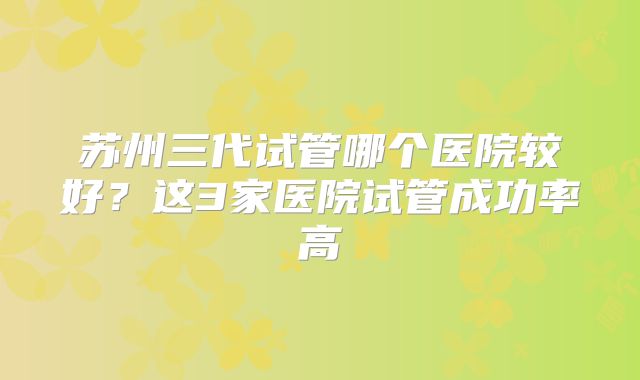 苏州三代试管哪个医院较好？这3家医院试管成功率高
