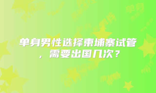 单身男性选择柬埔寨试管，需要出国几次？