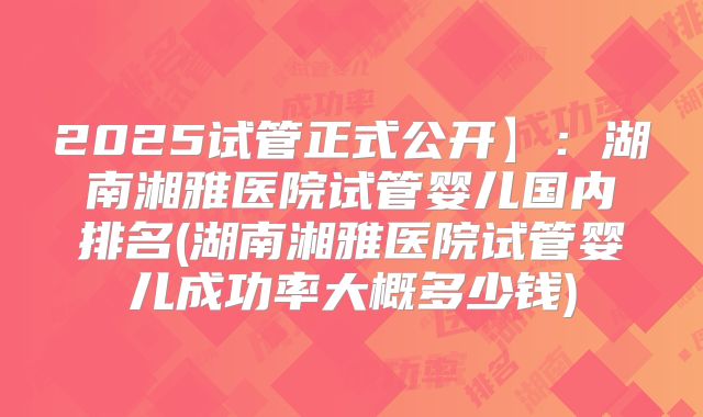 2025试管正式公开】：湖南湘雅医院试管婴儿国内排名(湖南湘雅医院试管婴儿成功率大概多少钱)