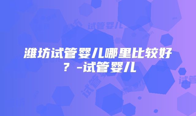潍坊试管婴儿哪里比较好？-试管婴儿