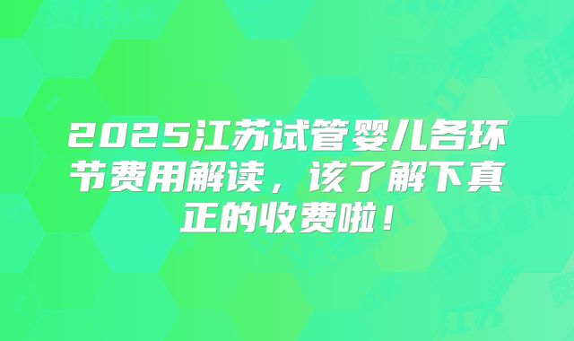 2025江苏试管婴儿各环节费用解读，该了解下真正的收费啦！