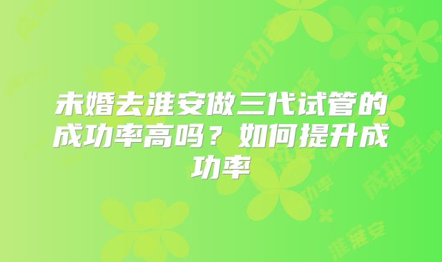 未婚去淮安做三代试管的成功率高吗？如何提升成功率