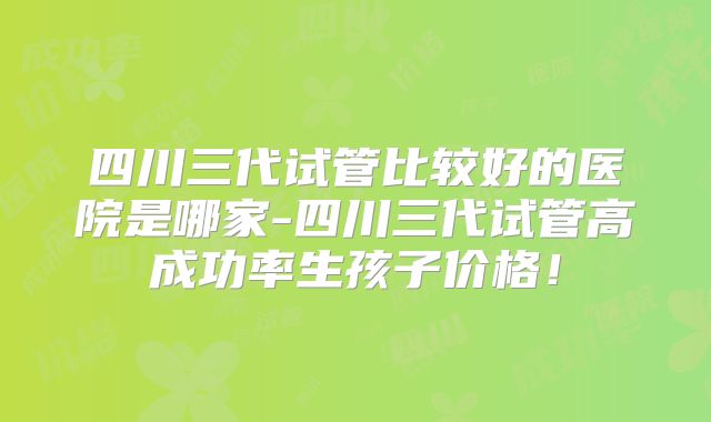四川三代试管比较好的医院是哪家-四川三代试管高成功率生孩子价格！