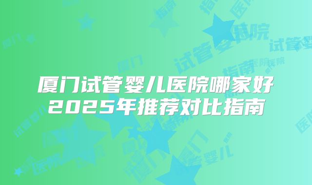 厦门试管婴儿医院哪家好2025年推荐对比指南