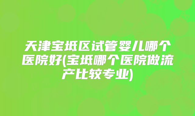 天津宝坻区试管婴儿哪个医院好(宝坻哪个医院做流产比较专业)