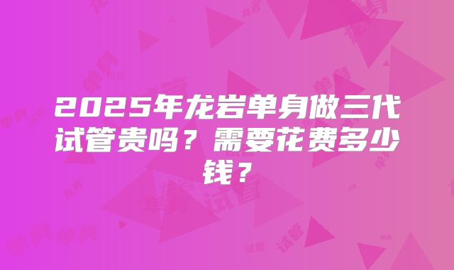 2025年龙岩单身做三代试管贵吗？需要花费多少钱？