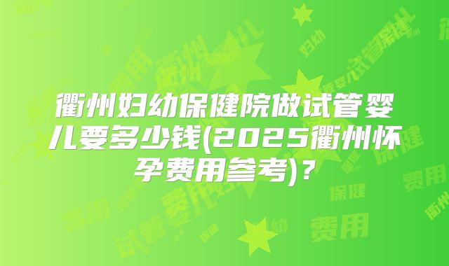 衢州妇幼保健院做试管婴儿要多少钱(2025衢州怀孕费用参考)？