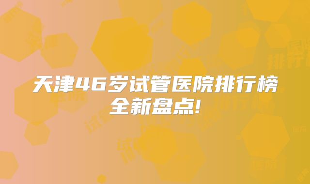 天津46岁试管医院排行榜全新盘点!