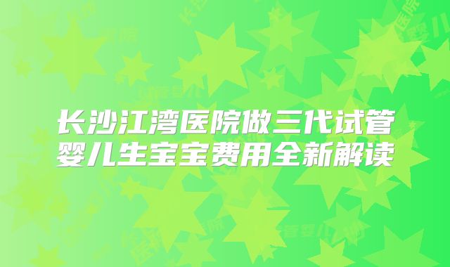 长沙江湾医院做三代试管婴儿生宝宝费用全新解读