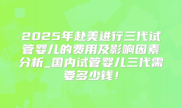 2025年赴美进行三代试管婴儿的费用及影响因素分析_国内试管婴儿三代需要多少钱！