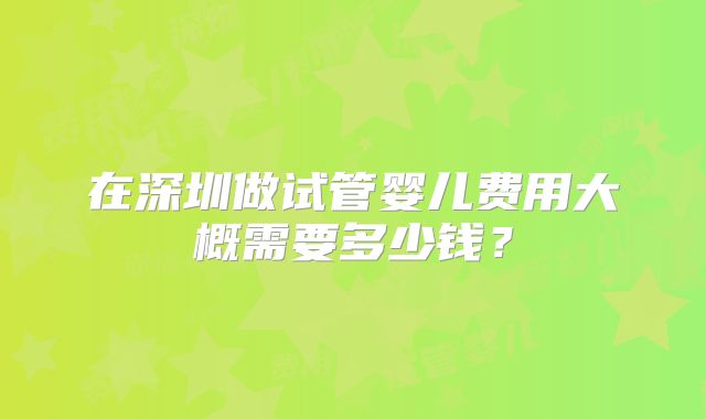 在深圳做试管婴儿费用大概需要多少钱？