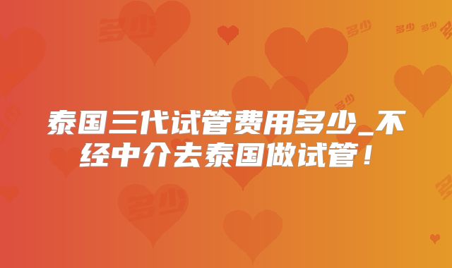 泰国三代试管费用多少_不经中介去泰国做试管！