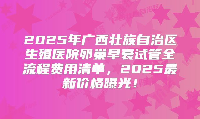 2025年广西壮族自治区生殖医院卵巢早衰试管全流程费用清单，2025最新价格曝光！