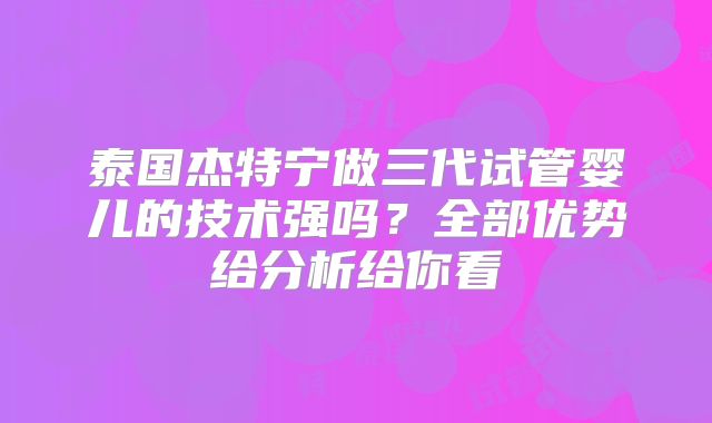 泰国杰特宁做三代试管婴儿的技术强吗?全部优势给分析给你看