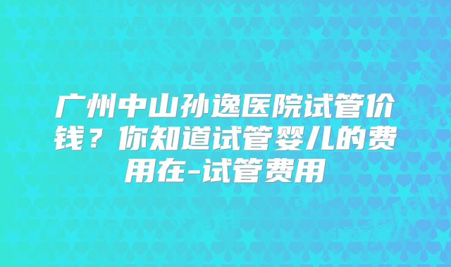 广州中山孙逸医院试管价钱?你知道试管婴儿的费用在-试管费用