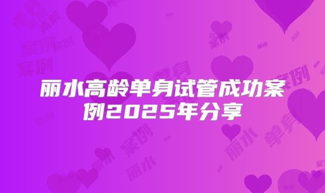 丽水高龄单身试管成功案例2025年分享