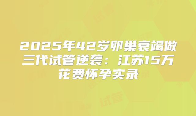 2025年42岁卵巢衰竭做三代试管逆袭：江苏15万花费怀孕实录