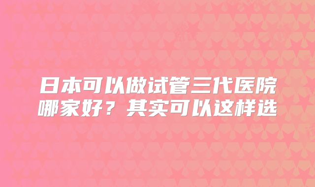 日本可以做试管三代医院哪家好？其实可以这样选