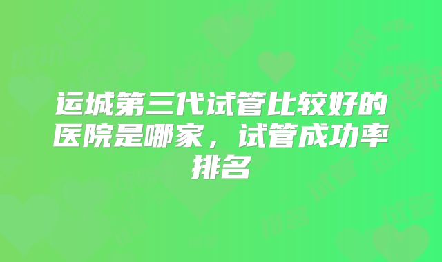 运城第三代试管比较好的医院是哪家，试管成功率排名