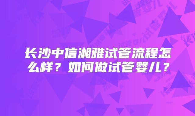 长沙中信湘雅试管流程怎么样？如何做试管婴儿？
