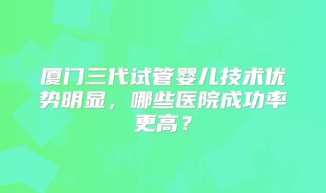 厦门三代试管婴儿技术优势明显，哪些医院成功率更高？