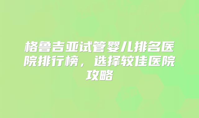 格鲁吉亚试管婴儿排名医院排行榜，选择较佳医院攻略