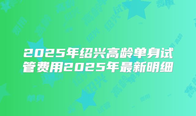 2025年绍兴高龄单身试管费用2025年最新明细