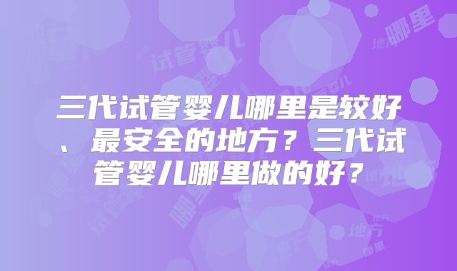 三代试管婴儿哪里是较好、最安全的地方？三代试管婴儿哪里做的好？