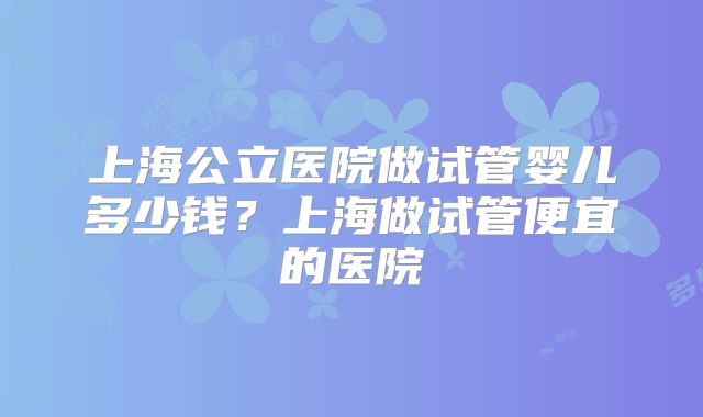 上海公立医院做试管婴儿多少钱？上海做试管便宜的医院