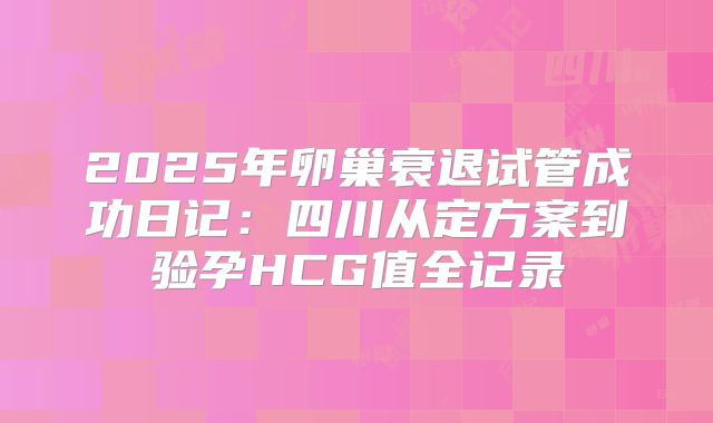 2025年卵巢衰退试管成功日记：四川从定方案到验孕HCG值全记录
