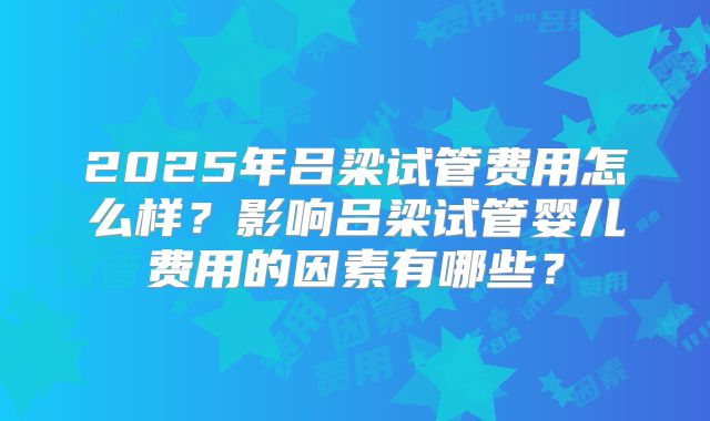2025年吕梁试管费用怎么样？影响吕梁试管婴儿费用的因素有哪些？