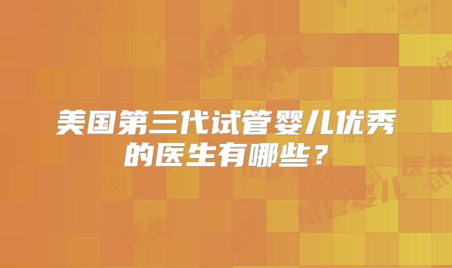 美国第三代试管婴儿优秀的医生有哪些？