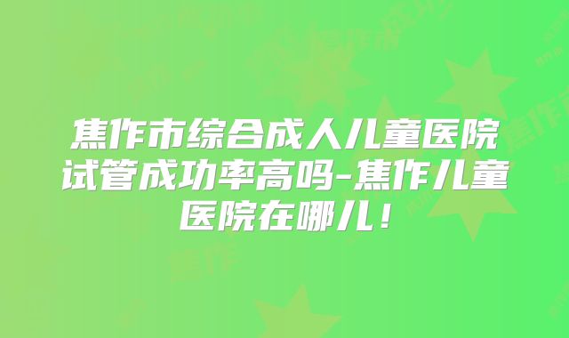 焦作市综合成人儿童医院试管成功率高吗-焦作儿童医院在哪儿！