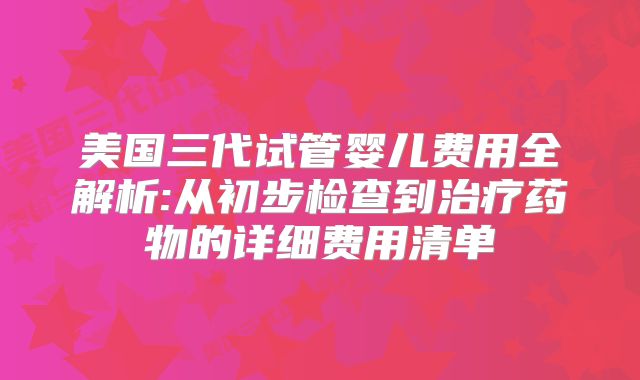 美国三代试管婴儿费用全解析:从初步检查到治疗药物的详细费用清单