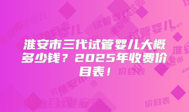 淮安市三代试管婴儿大概多少钱？2025年收费价目表！