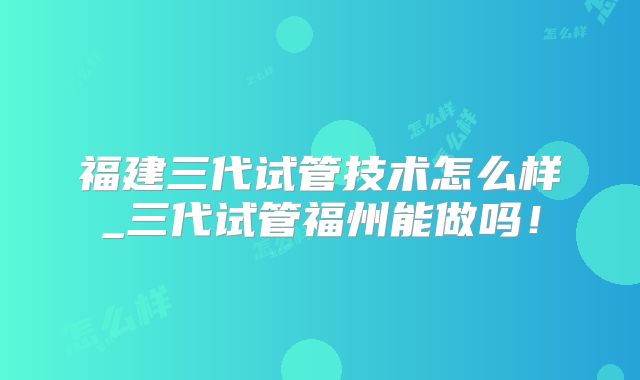 福建三代试管技术怎么样_三代试管福州能做吗！