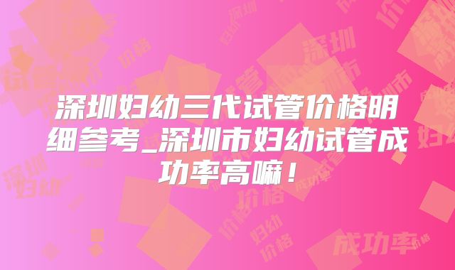 深圳妇幼三代试管价格明细参考_深圳市妇幼试管成功率高嘛！
