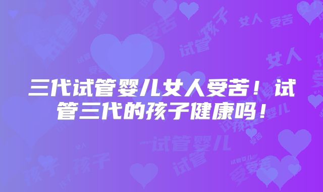 三代试管婴儿女人受苦！试管三代的孩子健康吗！