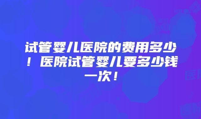试管婴儿医院的费用多少！医院试管婴儿要多少钱一次！