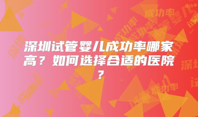 深圳试管婴儿成功率哪家高？如何选择合适的医院？