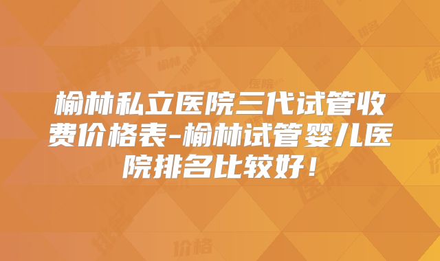 榆林私立医院三代试管收费价格表-榆林试管婴儿医院排名比较好！