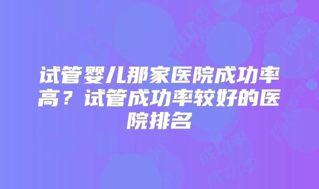 试管婴儿那家医院成功率高？试管成功率较好的医院排名