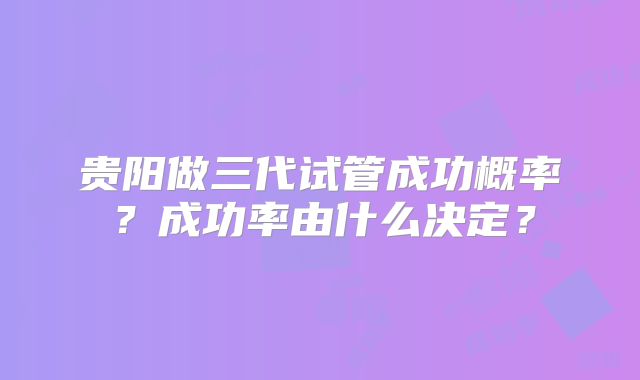 贵阳做三代试管成功概率？成功率由什么决定？