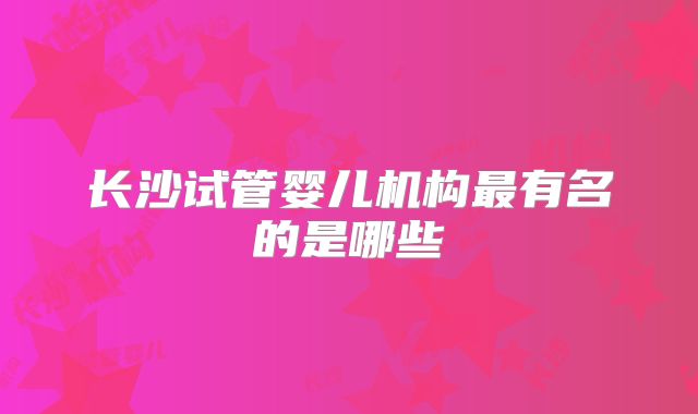 长沙试管婴儿机构最有名的是哪些